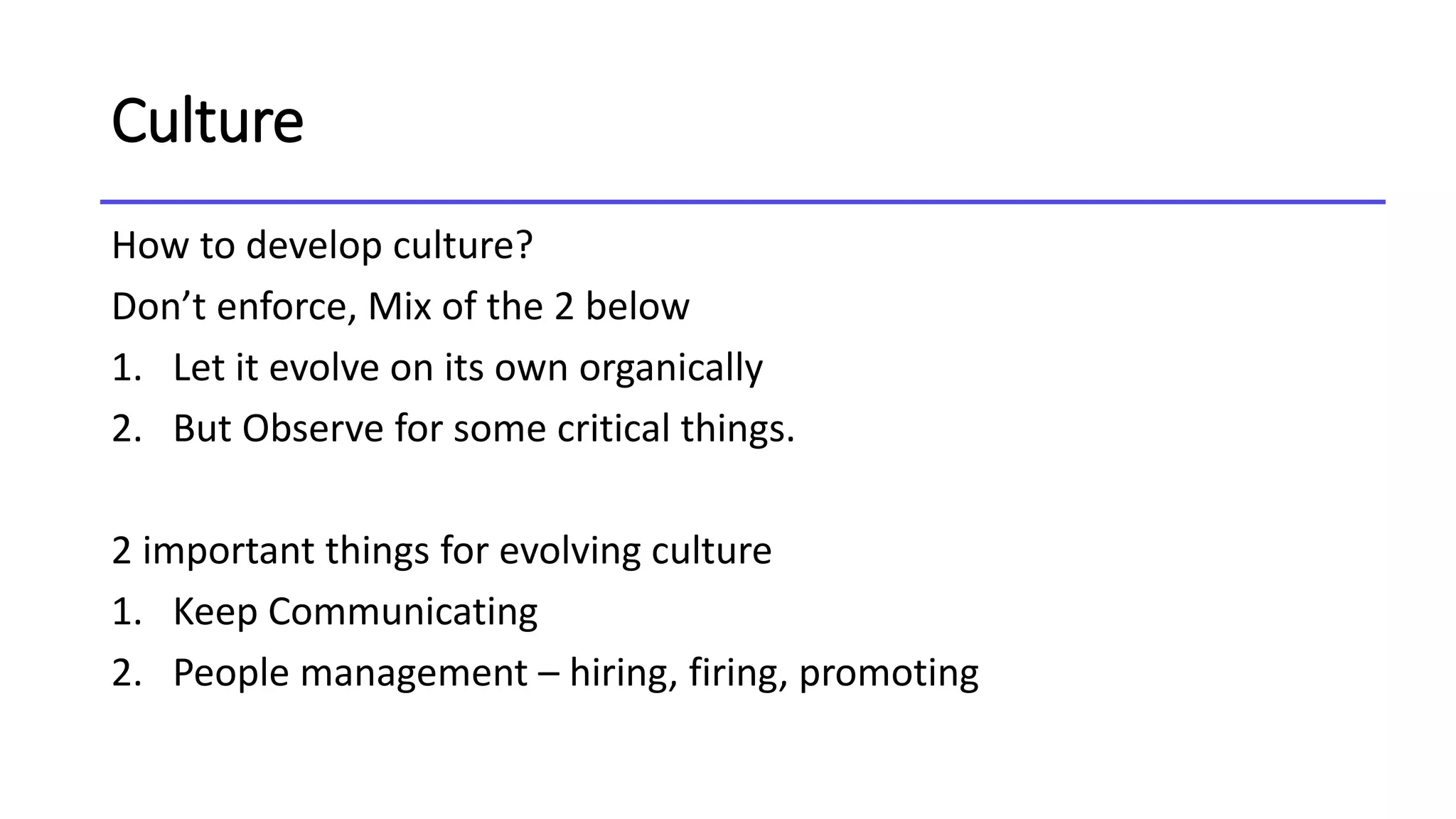 Culture
How to develop culture?
Don’t enforce, Mix of the 2 below
1. Let it evolve on its own organically
2. But Observe for some critical things.
2 important things for evolving culture
1. Keep Communicating
2. People management – hiring, firing, promoting
 