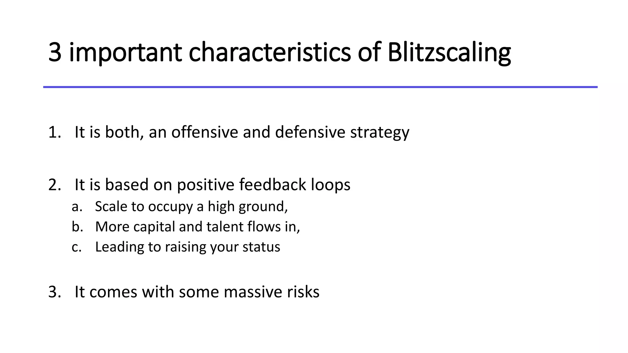3 important characteristics of Blitzscaling
1. It is both, an offensive and defensive strategy
2. It is based on positive feedback loops
a. Scale to occupy a high ground,
b. More capital and talent flows in,
c. Leading to raising your status
3. It comes with some massive risks
 