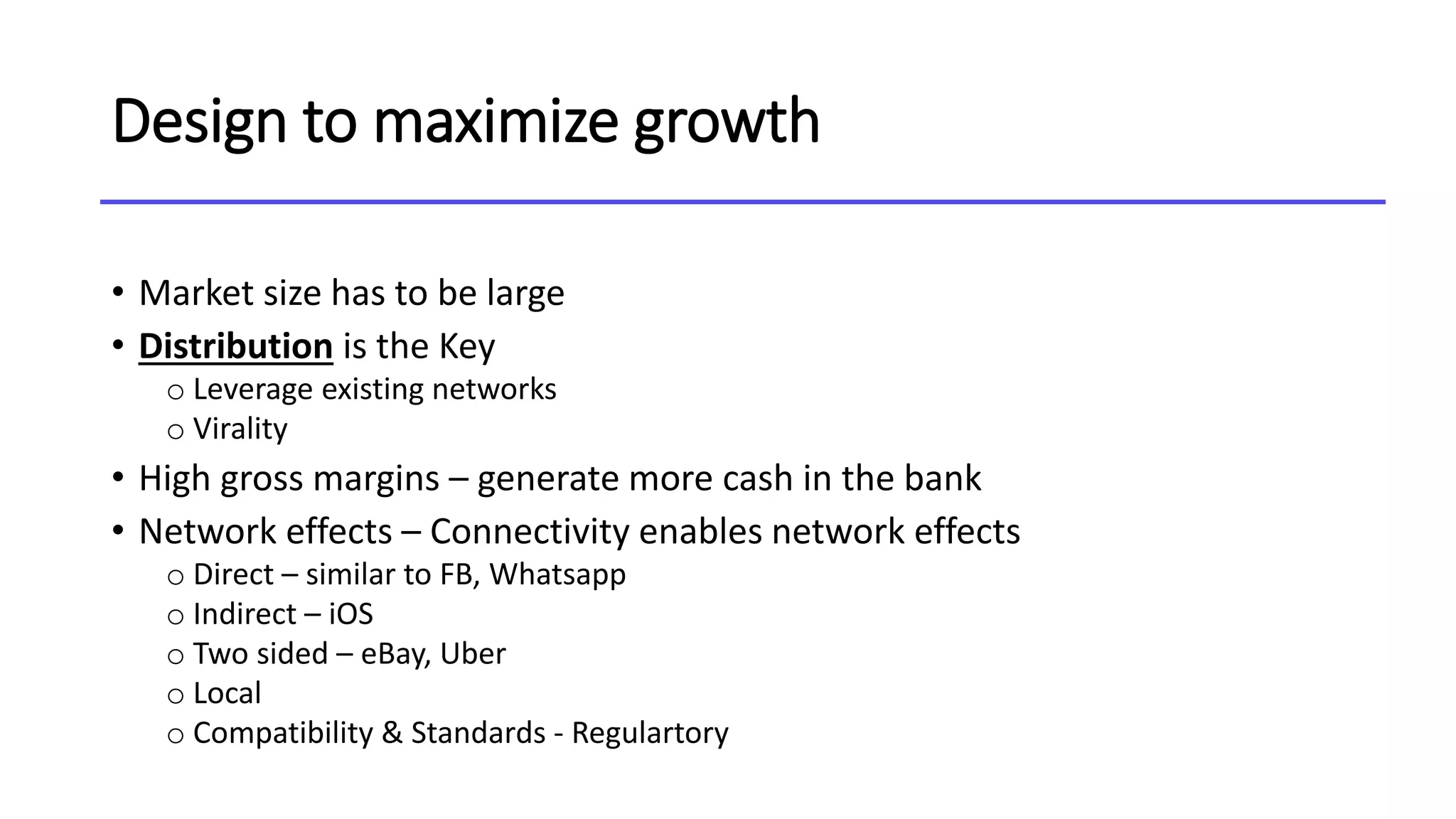 Design to maximize growth
• Market size has to be large
• Distribution is the Key
o Leverage existing networks
o Virality
• High gross margins – generate more cash in the bank
• Network effects – Connectivity enables network effects
o Direct – similar to FB, Whatsapp
o Indirect – iOS
o Two sided – eBay, Uber
o Local
o Compatibility & Standards - Regulartory
 