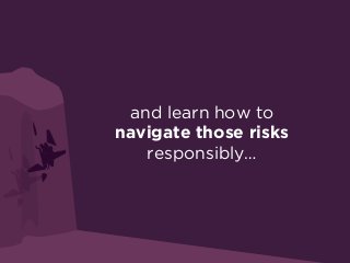 and learn how to
navigate those risks
responsibly…
 