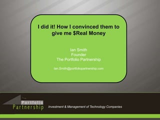 I did it! How I convinced them to give me $Real Money Ian Smith Founder The Portfolio Partnership Ian.Smith@portfoliopartnership.com Investment & Management of Technology Companies 