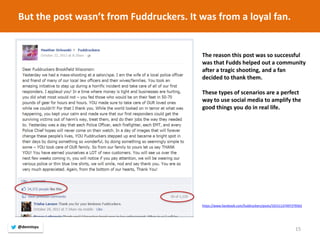 15 
The reason this post was so successful was that Fudds helped out a community after a tragic shooting, and a fan decided to thank them. 
These types of scenarios are a perfect way to use social media to amplify the good things you do in real life. 
https://www.facebook.com/fuddruckers/posts/10151137497379563 
But the post wasn’t from Fuddruckers. It was from a loyal fan. 
@dennisyu  