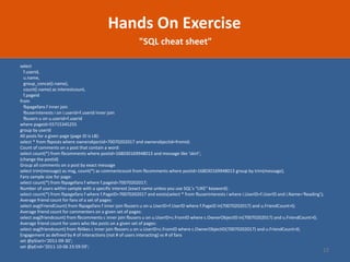 22 
Hands On Exercise 
"SQL cheat sheet" 
select f.userid, u.name, group_concat(i.name), count(i.name) as interestcount, f.pageid from fbpagefans f inner join fbuserinterests i on i.userid=f.userid inner join fbusers u on u.userid=f.userid where pageid=55715345255 group by userid 
All posts for a given page (page ID is LB): select * from fbposts where ownerobjectid=70070202017 and ownerobjectid=fromid; 
Count of comments on a post that contain a word: select count(*) from fbcomments where postid=168030169948013 and message like ‘skirt’; (change the postid) 
Group all comments on a post by exact message select trim(message) as msg, count(*) as commentcount from fbcomments where postid=168030169948013 group by trim(message); 
Fans sample size for page: select count(*) from fbpagefans f where f.pageid=70070202017; 
Number of users within sample with a specific interest (exact name unless you use SQL’s “LIKE” keyword): select count(*) from fbpagefans f where f.PageID=70070202017 and exists(select * from fbuserinterests i where i.UserID=f.UserID and i.Name=‘Reading’); 
Average friend count for fans of a set of pages: select avg(FriendCount) from fbpagefans f inner join fbusers u on u.UserID=f.UserID where f.PageID in(70070202017) and u.FriendCount>0; 
Average friend count for commenters on a given set of pages: select avg(friendcount) from fbcomments c inner join fbusers u on u.UserID=c.FromID where c.OwnerObjectID in(70070202017) and u.FriendCount>0; 
Average friend count for users who like posts on a given set of pages: select avg(friendcount) from fblikes c inner join fbusers u on u.UserID=c.FromID where c.OwnerObjectID(70070202017) and u.FriendCount>0; 
Engagement as defined by # of interactions (not # of users interacting) vs # of fans set @pStart=‘2011-09-30’; set @pEnd=‘2011-10-06 23:59:59’;  