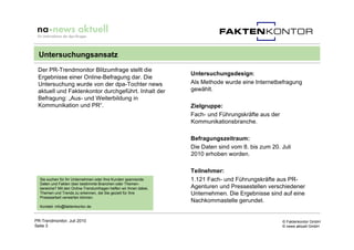 Untersuchungsansatz
 Der PR-Trendmonitor Blitzumfrage stellt die
                                                                   Untersuchungsdesign:
 Ergebnisse einer Online-Befragung dar. Die
 Untersuchung wurde von der dpa-Tochter news                       Als Methode wurde eine Internetbefragung
 aktuell und Faktenkontor durchgeführt. Inhalt der                 gewählt.
 Befragung: „Aus- und Weiterbildung in
 Kommunikation und PR“.                                            Zielgruppe:
                                                                   Fach- und Führungskräfte aus der
                                                                   Kommunikationsbranche.

                                                                   Befragungszeitraum:
                                                                   Die Daten sind vom 8. bis zum 20. Juli
                                                                   2010 erhoben worden.

                                                                   Teilnehmer:
  Sie suchen für Ihr Unternehmen oder Ihre Kunden spannende        1.121 Fach- und Führungskräfte aus PR-
  Daten und Fakten über bestimmte Branchen oder Themen-
  bereiche? Mit den Online-Trendumfragen helfen wir Ihnen dabei,   Agenturen und Pressestellen verschiedener
  Themen und Trends zu erkennen, die Sie gezielt für Ihre          Unternehmen. Die Ergebnisse sind auf eine
  Pressearbeit verwerten können.
                                                                   Nachkommastelle gerundet.
  Kontakt: info@faktenkontor.de


PR-Trendmonitor, Juli 2010                                                                            © Faktenkontor GmbH
Seite 3                                                                                               © news aktuell GmbH
 