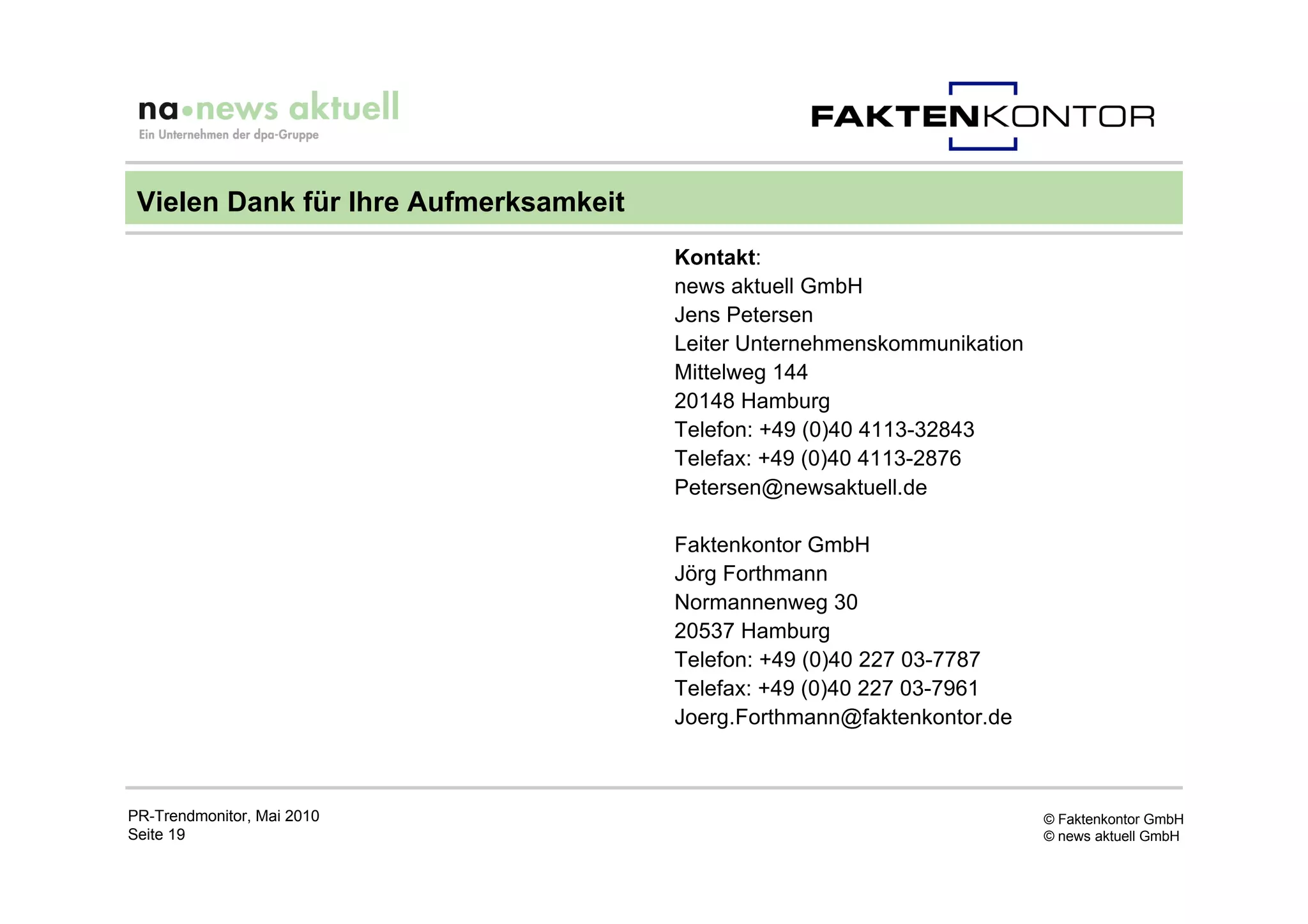 Vielen Dank für Ihre Aufmerksamkeit
                                       Kontakt:
                                       news aktuell GmbH
                                       Jens Petersen
                                       Leiter Unternehmenskommunikation
                                       Mittelweg 144
                                       20148 Hamburg
                                       Telefon: +49 (0)40 4113-32843
                                       Telefax: +49 (0)40 4113-2876
                                       Petersen@newsaktuell.de

                                       Faktenkontor GmbH
                                       Jörg Forthmann
                                       Normannenweg 30
                                       20537 Hamburg
                                       Telefon: +49 (0)40 227 03-7787
                                       Telefax: +49 (0)40 227 03-7961
                                       Joerg.Forthmann@faktenkontor.de



PR-Trendmonitor, Mai 2010                                                 © Faktenkontor GmbH
Seite 19                                                                  © news aktuell GmbH
 