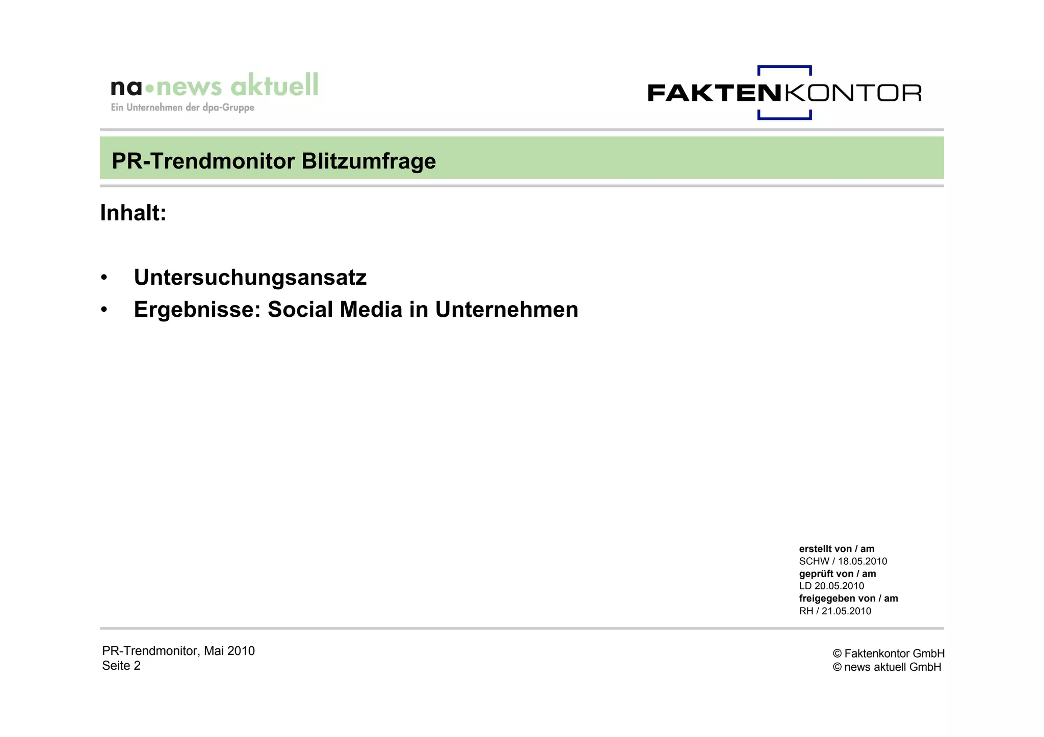PR-Trendmonitor Blitzumfrage

Inhalt:

•    Untersuchungsansatz
•    Ergebnisse: Social Media in Unternehmen




                                               erstellt von / am
                                               SCHW / 18.05.2010
                                               geprüft von / am
                                               LD 20.05.2010
                                               freigegeben von / am
                                               RH / 21.05.2010



PR-Trendmonitor, Mai 2010                            © Faktenkontor GmbH
Seite 2                                              © news aktuell GmbH
 