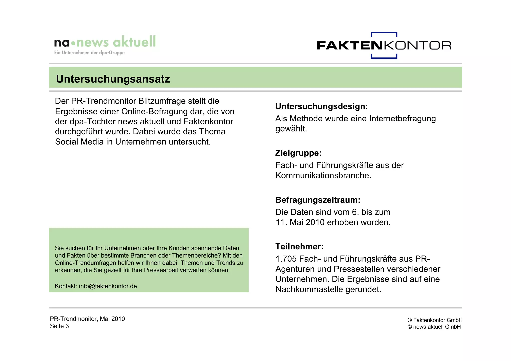 Untersuchungsansatz
 Der PR-Trendmonitor Blitzumfrage stellt die
                                                                     Untersuchungsdesign:
 Ergebnisse einer Online-Befragung dar, die von
 der dpa-Tochter news aktuell und Faktenkontor                       Als Methode wurde eine Internetbefragung
 durchgeführt wurde. Dabei wurde das Thema                           gewählt.
 Social Media in Unternehmen untersucht.
                                                                     Zielgruppe:
                                                                     Fach- und Führungskräfte aus der
                                                                     Kommunikationsbranche.

                                                                     Befragungszeitraum:
                                                                     Die Daten sind vom 6. bis zum
                                                                     11. Mai 2010 erhoben worden.

 Sie suchen für Ihr Unternehmen oder Ihre Kunden spannende Daten     Teilnehmer:
 und Fakten über bestimmte Branchen oder Themenbereiche? Mit den
 Online-Trendumfragen helfen wir Ihnen dabei, Themen und Trends zu
                                                                     1.705 Fach- und Führungskräfte aus PR-
 erkennen, die Sie gezielt für Ihre Pressearbeit verwerten können.   Agenturen und Pressestellen verschiedener
                                                                     Unternehmen. Die Ergebnisse sind auf eine
 Kontakt: info@faktenkontor.de
                                                                     Nachkommastelle gerundet.


PR-Trendmonitor, Mai 2010                                                                               © Faktenkontor GmbH
Seite 3                                                                                                 © news aktuell GmbH
 