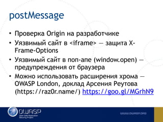 postMessage
• Проверка Origin на разработчике
• Уязвимый сайт в <iframe> — защита X-
Frame-Options
• Уязвимый сайт в поп-апе (window.open) —
предупреждения от браузера
• Можно использовать расширения хрома —
OWASP London, доклад Арсения Реутова
(https://raz0r.name/) https://goo.gl/MGrhN9
 