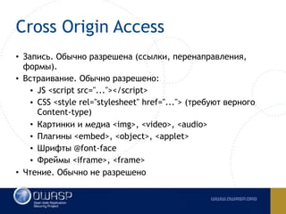 Cross Origin Access
• Запись. Обычно разрешена (ссылки, перенаправления,
формы).
• Встраивание. Обычно разрешено:
• JS <script src="..."></script>
• CSS <style rel="stylesheet" href="..."> (требуют верного
Content-type)
• Картинки и медиа <img>, <video>, <audio>
• Плагины <embed>, <object>, <applet>
• Шрифты @font-face
• Фреймы <iframe>, <frame>
• Чтение. Обычно не разрешено
 