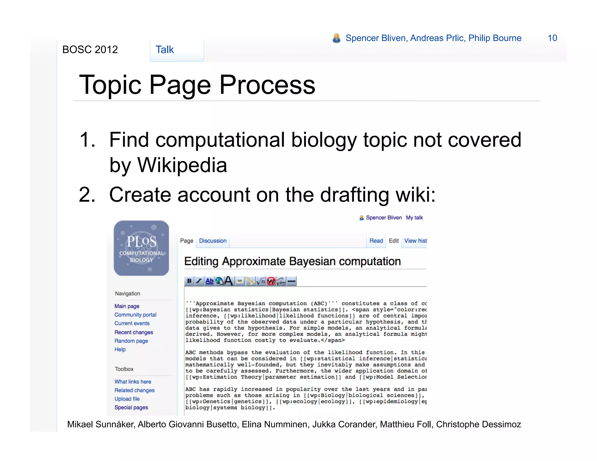Spencer Bliven, Andreas Prlic, Philip Bourne   10
BOSC 2012            Talk


  Topic Page Process
  1.  Find computational biology topic not covered
      by Wikipedia
  2.  Create account on the drafting wiki:
               http://topicpages.ploscompbiol.org




Mikael Sunnåker, Alberto Giovanni Busetto, Elina Numminen, Jukka Corander, Matthieu Foll, Christophe Dessimoz
 