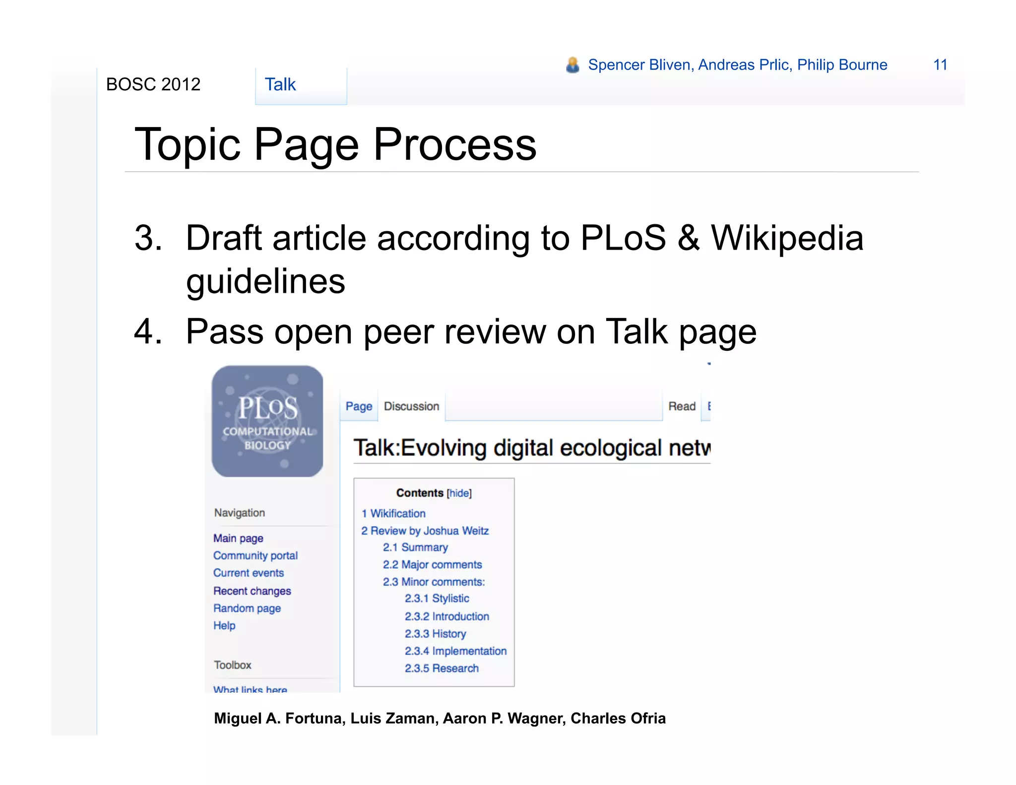 Spencer Bliven, Andreas Prlic, Philip Bourne   11
BOSC 2012         Talk


  Topic Page Process
  3.  Draft article according to PLoS & Wikipedia
      guidelines
  4.  Pass open peer review on Talk page




            Miguel A. Fortuna, Luis Zaman, Aaron P. Wagner, Charles Ofria
 