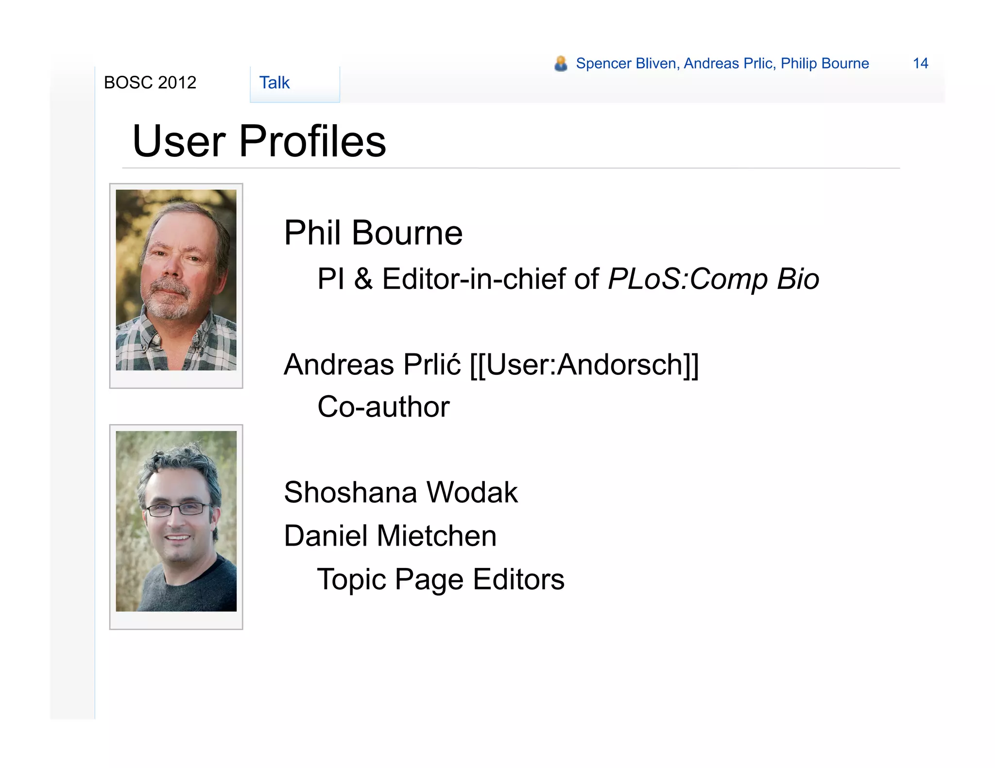 Spencer Bliven, Andreas Prlic, Philip Bourne   14
BOSC 2012   Talk


  User Profiles
               Phil Bourne
                   PI & Editor-in-chief of PLoS:Comp Bio

               Andreas Prlić [[User:Andorsch]]
                 Co-author

               Shoshana Wodak
               Daniel Mietchen
                 Topic Page Editors
 