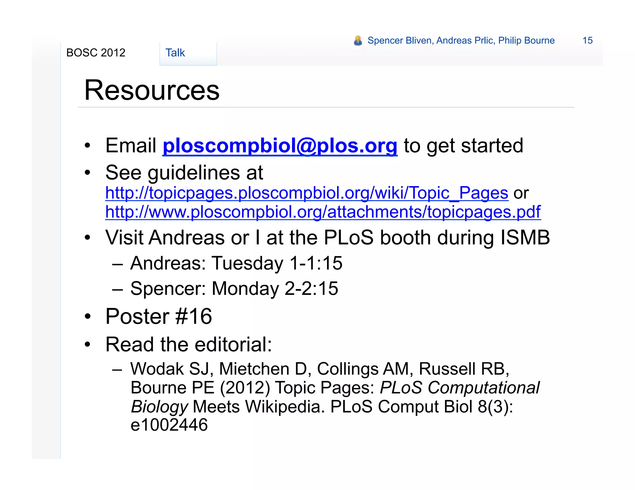 Spencer Bliven, Andreas Prlic, Philip Bourne   15
BOSC 2012   Talk


  Resources
  •  Email ploscompbiol@plos.org to get started
  •  See guidelines at
     http://topicpages.ploscompbiol.org/wiki/Topic_Pages or
     http://www.ploscompbiol.org/attachments/topicpages.pdf
  •  Visit Andreas or I at the PLoS booth during ISMB
      –  Andreas: Tuesday 1-1:15
      –  Spencer: Monday 2-2:15
  •  Poster #16
  •  Read the editorial:
      –  Wodak SJ, Mietchen D, Collings AM, Russell RB,
         Bourne PE (2012) Topic Pages: PLoS Computational
         Biology Meets Wikipedia. PLoS Comput Biol 8(3):
         e1002446
 