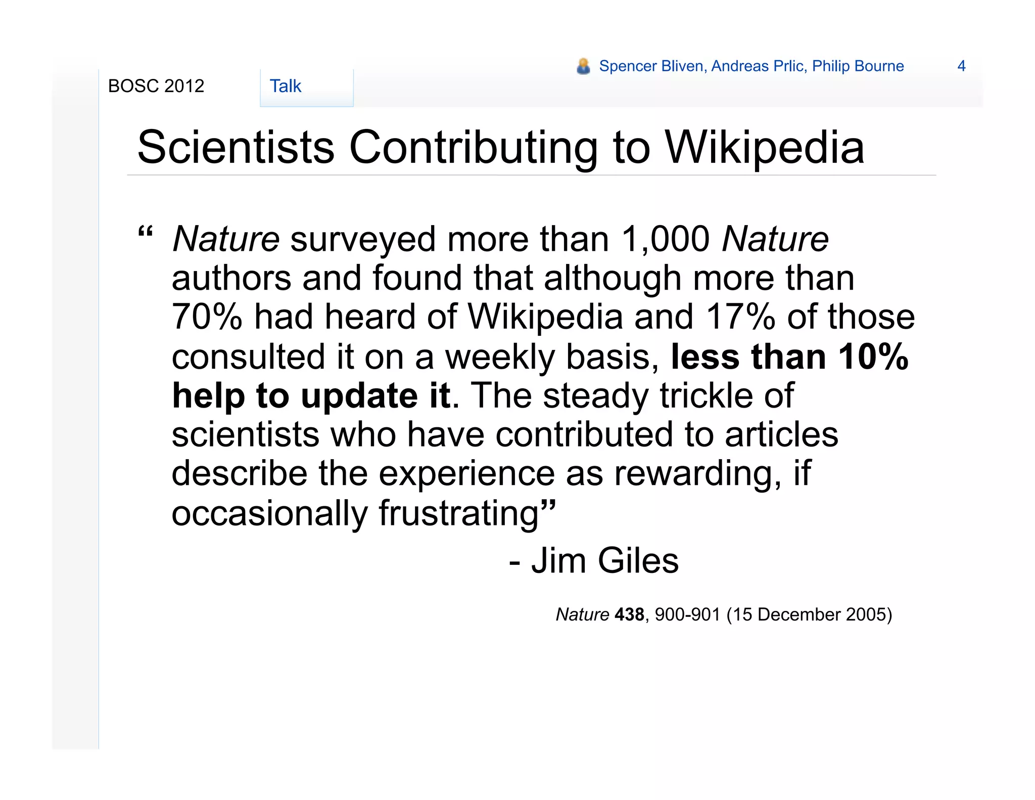 Spencer Bliven, Andreas Prlic, Philip Bourne   4
BOSC 2012   Talk


  Scientists Contributing to Wikipedia
  “ Nature surveyed more than 1,000 Nature
    authors and found that although more than
    70% had heard of Wikipedia and 17% of those
    consulted it on a weekly basis, less than 10%
    help to update it. The steady trickle of
    scientists who have contributed to articles
    describe the experience as rewarding, if
    occasionally frustrating”
                          - Jim Giles
                           Nature 438, 900-901 (15 December 2005)
 