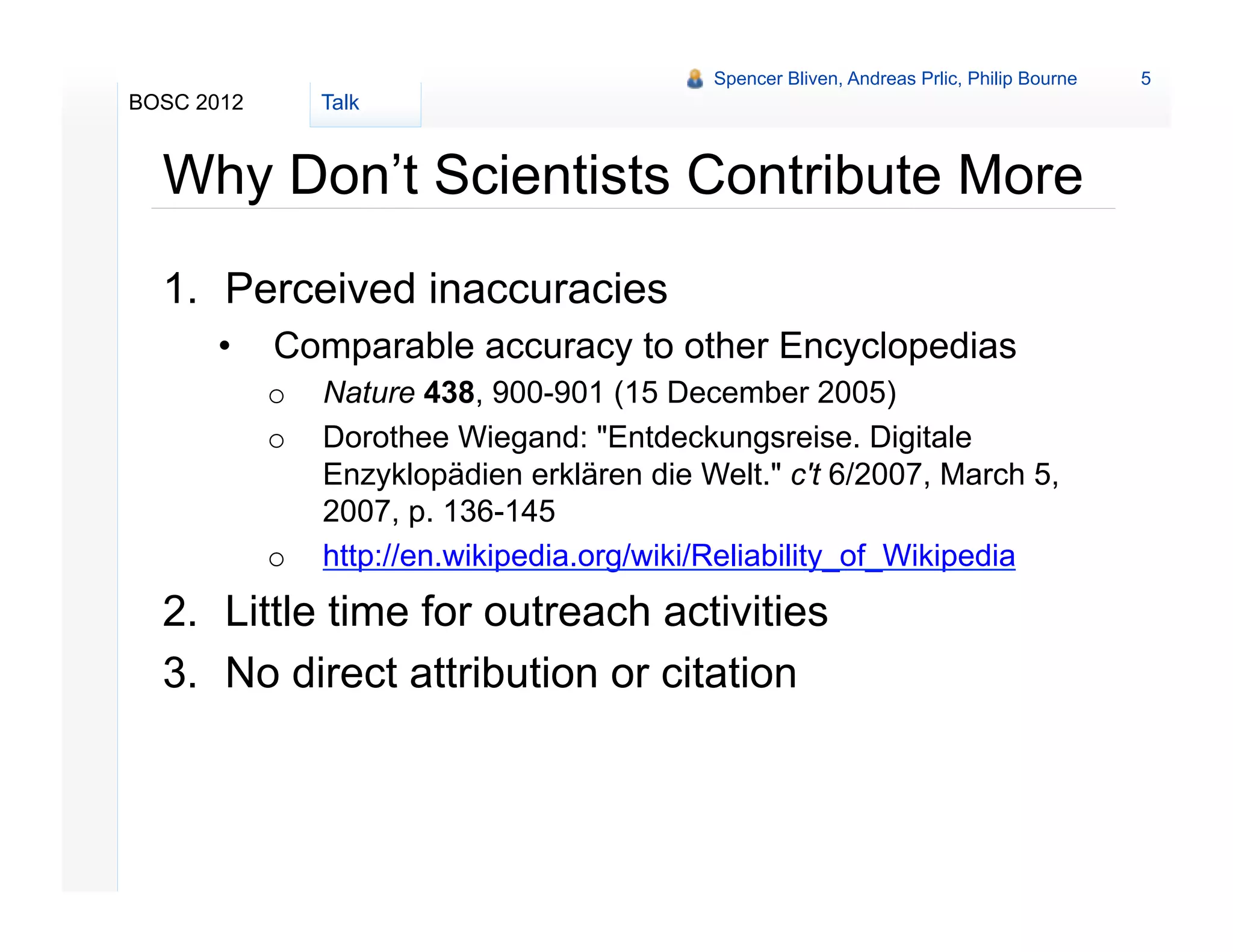 Spencer Bliven, Andreas Prlic, Philip Bourne   5
BOSC 2012        Talk


  Why Don’t Scientists Contribute More
  1.  Perceived inaccuracies
      •     Comparable accuracy to other Encyclopedias
            o    Nature 438, 900-901 (15 December 2005)
            o    Dorothee Wiegand: "Entdeckungsreise. Digitale
                 Enzyklopädien erklären die Welt." c't 6/2007, March 5,
                 2007, p. 136-145
            o    http://en.wikipedia.org/wiki/Reliability_of_Wikipedia
  2.  Little time for outreach activities
  3.  No direct attribution or citation
 