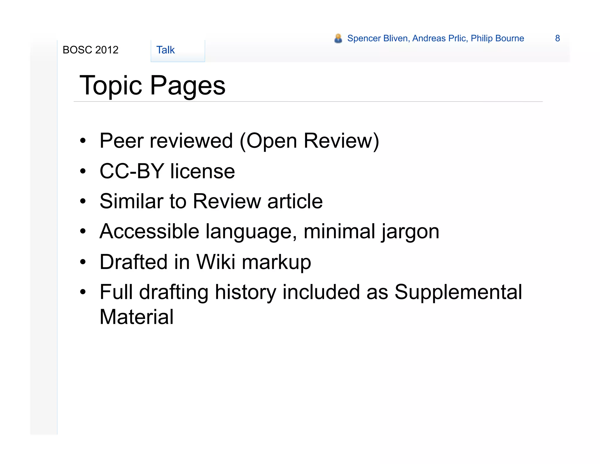 Spencer Bliven, Andreas Prlic, Philip Bourne   8
BOSC 2012    Talk


  Topic Pages
  •    Peer reviewed (Open Review)
  •    CC-BY license
  •    Similar to Review article
  •    Accessible language, minimal jargon
  •    Drafted in Wiki markup
  •    Full drafting history included as Supplemental
       Material
 