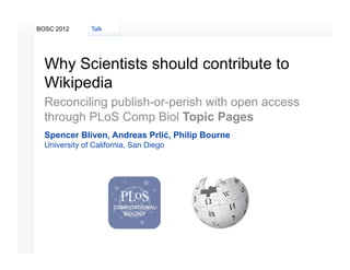 BOSC 2012      Talk




  Why Scientists should contribute to
  Wikipedia
  Reconciling publish-or-perish with open access
  through PLoS Comp Biol Topic Pages
  Spencer Bliven, Andreas Prlić, Philip Bourne
  University of California, San Diego
 