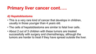 Primary liver cancer cont…..
d) Hepatoblastoma
• This is a very rare kind of cancer that develops in children,
usually in those younger than 4 years old.
• The cells of hepatoblastoma are similar to fetal liver cells.
• About 2 out of 3 children with these tumors are treated
successfully with surgery and chemotherapy, although the
tumors are harder to treat if they have spread outside the liver.
 