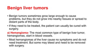Benign liver tumors
• Benign tumors sometimes grow large enough to cause
problems, but they do not grow into nearby tissues or spread to
distant parts of the body.
• If they need to be treated, the patient can usually be cured with
surgery.
a) Hemangioma- The most common type of benign liver tumor,
hemangiomas, start in blood vessels.
• Most hemangiomas of the liver cause no symptoms and do not
need treatment. But some may bleed and need to be removed
with surgery.
 