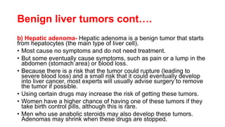 Benign liver tumors cont….
b) Hepatic adenoma- Hepatic adenoma is a benign tumor that starts
from hepatocytes (the main type of liver cell).
• Most cause no symptoms and do not need treatment.
• But some eventually cause symptoms, such as pain or a lump in the
abdomen (stomach area) or blood loss.
• Because there is a risk that the tumor could rupture (leading to
severe blood loss) and a small risk that it could eventually develop
into liver cancer, most experts will usually advise surgery to remove
the tumor if possible.
• Using certain drugs may increase the risk of getting these tumors.
• Women have a higher chance of having one of these tumors if they
take birth control pills, although this is rare.
• Men who use anabolic steroids may also develop these tumors.
Adenomas may shrink when these drugs are stopped.
 