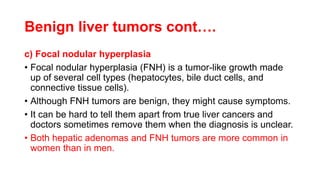 Benign liver tumors cont….
c) Focal nodular hyperplasia
• Focal nodular hyperplasia (FNH) is a tumor-like growth made
up of several cell types (hepatocytes, bile duct cells, and
connective tissue cells).
• Although FNH tumors are benign, they might cause symptoms.
• It can be hard to tell them apart from true liver cancers and
doctors sometimes remove them when the diagnosis is unclear.
• Both hepatic adenomas and FNH tumors are more common in
women than in men.
 
