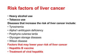 Risk factors of liver cancer
• Heavy alcohol use
• Tobacco use
Diseases that increase the risk of liver cancer include:
• Tyrosinemia
• Alpha1-antitrypsin deficiency
• Porphyria cutanea tarda
• Glycogen storage diseases
• Wilson disease
Factors that may lower your risk of liver cancer
• Hepatitis B vaccine
• Treatment of viral hepatitis
 