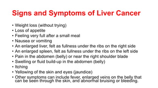 Signs and Symptoms of Liver Cancer
• Weight loss (without trying)
• Loss of appetite
• Feeling very full after a small meal
• Nausea or vomiting
• An enlarged liver, felt as fullness under the ribs on the right side
• An enlarged spleen, felt as fullness under the ribs on the left side
• Pain in the abdomen (belly) or near the right shoulder blade
• Swelling or fluid build-up in the abdomen (belly)
• Itching
• Yellowing of the skin and eyes (jaundice)
• Other symptoms can include fever, enlarged veins on the belly that
can be seen through the skin, and abnormal bruising or bleeding.
 