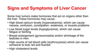 Signs and Symptoms of Liver Cancer
Some liver tumors make hormones that act on organs other than
the liver. These hormones may cause:
• High blood calcium levels (hypercalcemia), which can cause
nausea, confusion, constipation, weakness, or muscle problems
• Low blood sugar levels (hypoglycemia), which can cause
fatigue or fainting
• Breast enlargement (gynecomastia) and/or shrinkage of the
testicles in men
• High counts of red blood cells (erythrocytosis) which can cause
someone to look red and flushed
• High cholesterol levels
 