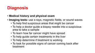 Diagnosis
• Medical history and physical exam
• Imaging tests- use x-rays, magnetic fields, or sound waves
• To help find suspicious areas that might be cancer
• To help a doctor guide a biopsy needle into a suspicious
area to take a sample
• To learn how far cancer might have spread
• To help guide certain treatments in the liver
• To help determine if treatment is working
• To look for possible signs of cancer coming back after
treatment
 