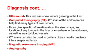 Diagnosis cont…..
• Ultrasound- This test can show tumors growing in the liver.
• Computed tomography (CT)- CT scan of the abdomen can
help find many types of liver tumors.
• It can give specific information about the size, shape, and
location of any tumors in the liver or elsewhere in the abdomen,
as well as nearby blood vessels.
• CT scans can also be used to guide a biopsy needle precisely
into a suspected tumo
• Magnetic resonance imaging (MRI)
• Angiography
 