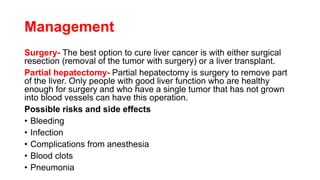 Management
Surgery- The best option to cure liver cancer is with either surgical
resection (removal of the tumor with surgery) or a liver transplant.
Partial hepatectomy- Partial hepatectomy is surgery to remove part
of the liver. Only people with good liver function who are healthy
enough for surgery and who have a single tumor that has not grown
into blood vessels can have this operation.
Possible risks and side effects
• Bleeding
• Infection
• Complications from anesthesia
• Blood clots
• Pneumonia
 