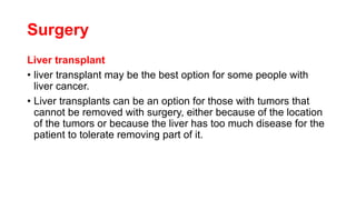 Surgery
Liver transplant
• liver transplant may be the best option for some people with
liver cancer.
• Liver transplants can be an option for those with tumors that
cannot be removed with surgery, either because of the location
of the tumors or because the liver has too much disease for the
patient to tolerate removing part of it.
 