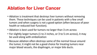 Ablation for Liver Cancer
• Ablation is treatment that destroys liver tumors without removing
them. These techniques can be used in patients with a few small
tumors and when surgery is not a good option (often because of poor
health or reduced liver function).
• Ablation is best used for tumors no larger than 3 cm across
• For slightly larger tumors (1 to 2 inches, or 3 to 5 cm across), it may
be used along with embolization
• Because ablation often destroys some of the normal tissue around
the tumor, it might not be a good choice for treating tumors near
major blood vessels, the diaphragm, or major bile ducts.
 