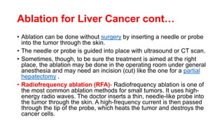 Ablation for Liver Cancer cont…
• Ablation can be done without surgery by inserting a needle or probe
into the tumor through the skin.
• The needle or probe is guided into place with ultrasound or CT scan.
• Sometimes, though, to be sure the treatment is aimed at the right
place, the ablation may be done in the operating room under general
anesthesia and may need an incision (cut) like the one for a partial
hepatectomy .
• Radiofrequency ablation (RFA)- Radiofrequency ablation is one of
the most common ablation methods for small tumors. It uses high-
energy radio waves. The doctor inserts a thin, needle-like probe into
the tumor through the skin. A high-frequency current is then passed
through the tip of the probe, which heats the tumor and destroys the
cancer cells.
 