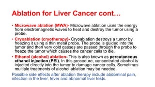 Ablation for Liver Cancer cont…
• Microwave ablation (MWA)- Microwave ablation uses the energy
from electromagnetic waves to heat and destroy the tumor using a
probe.
• Cryoablation (cryotherapy)- Cryoablation destroys a tumor by
freezing it using a thin metal probe. The probe is guided into the
tumor and then very cold gasses are passed through the probe to
freeze the tumor which causes the cancer cells to die.
• Ethanol (alcohol) ablation- This is also known as percutaneous
ethanol injection (PEI). In this procedure, concentrated alcohol is
injected directly into the tumor to damage cancer cells. Sometimes
multiple treatments of alcohol ablation may be needed.
Possible side effects after ablation therapy include abdominal pain,
infection in the liver, fever and abnormal liver tests.
 
