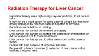 Radiation Therapy for Liver Cancer
• Radiation therapy uses high-energy rays (or particles) to kill cancer
cells.
• It may not be a good option for some patients whose liver has been
greatly damaged by diseases such as hepatitis or cirrhosis.
• Radiation can be helpful in treating:
• Liver cancer that cannot be removed by surgery
• Liver cancer that cannot be treated with ablation or embolization or
did not respond well to those treatments
• Liver cancer that has spread to other areas such as the brain or
bones
• People with pain because of large liver cancers
• People with a tumor thrombus (a collection of liver cancer cells)
blocking the portal vein.
 