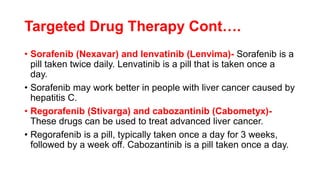 Targeted Drug Therapy Cont….
• Sorafenib (Nexavar) and lenvatinib (Lenvima)- Sorafenib is a
pill taken twice daily. Lenvatinib is a pill that is taken once a
day.
• Sorafenib may work better in people with liver cancer caused by
hepatitis C.
• Regorafenib (Stivarga) and cabozantinib (Cabometyx)-
These drugs can be used to treat advanced liver cancer.
• Regorafenib is a pill, typically taken once a day for 3 weeks,
followed by a week off. Cabozantinib is a pill taken once a day.
 