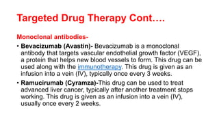 Targeted Drug Therapy Cont….
Monoclonal antibodies-
• Bevacizumab (Avastin)- Bevacizumab is a monoclonal
antibody that targets vascular endothelial growth factor (VEGF),
a protein that helps new blood vessels to form. This drug can be
used along with the immunotherapy. This drug is given as an
infusion into a vein (IV), typically once every 3 weeks.
• Ramucirumab (Cyramza)-This drug can be used to treat
advanced liver cancer, typically after another treatment stops
working. This drug is given as an infusion into a vein (IV),
usually once every 2 weeks.
 