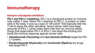 Immunotherapy
Immune checkpoint inhibitors
PD-1 and PD-L1 inhibitors- PD-1 is a checkpoint protein on immune
cells called T cells. When PD-1 attaches to PD-L1, a protein on other
cells in the body, it acts as a type of “off switch” that basically tells the
T cell to leave the other cell alone. Some cancer cells have large
amounts of PD-L1, which helps them hide from an immune attack.
Drugs that target either PD-1 or PD-L1 can block this binding and
boost the immune response against cancer cells
• Atezolizumab (Tecentriq) and durvalumab (Imfinzi) target the PD-
L1 protein.
• Pembrolizumab (Keytruda) and nivolumab (Opdivo) are drugs
that target PD-1
 