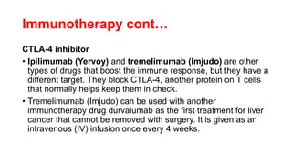 Immunotherapy cont…
CTLA-4 inhibitor
• Ipilimumab (Yervoy) and tremelimumab (Imjudo) are other
types of drugs that boost the immune response, but they have a
different target. They block CTLA-4, another protein on T cells
that normally helps keep them in check.
• Tremelimumab (Imjudo) can be used with another
immunotherapy drug durvalumab as the first treatment for liver
cancer that cannot be removed with surgery. It is given as an
intravenous (IV) infusion once every 4 weeks.
 