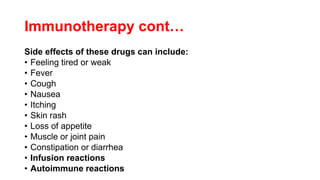 Immunotherapy cont…
Side effects of these drugs can include:
• Feeling tired or weak
• Fever
• Cough
• Nausea
• Itching
• Skin rash
• Loss of appetite
• Muscle or joint pain
• Constipation or diarrhea
• Infusion reactions
• Autoimmune reactions
 