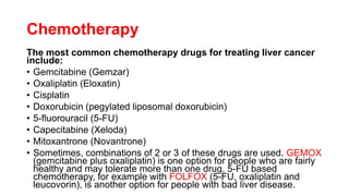 Chemotherapy
The most common chemotherapy drugs for treating liver cancer
include:
• Gemcitabine (Gemzar)
• Oxaliplatin (Eloxatin)
• Cisplatin
• Doxorubicin (pegylated liposomal doxorubicin)
• 5-fluorouracil (5-FU)
• Capecitabine (Xeloda)
• Mitoxantrone (Novantrone)
• Sometimes, combinations of 2 or 3 of these drugs are used. GEMOX
(gemcitabine plus oxaliplatin) is one option for people who are fairly
healthy and may tolerate more than one drug. 5-FU based
chemotherapy, for example with FOLFOX (5-FU, oxaliplatin and
leucovorin), is another option for people with bad liver disease.
 