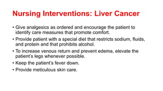 Nursing Interventions: Liver Cancer
• Give analgesics as ordered and encourage the patient to
identify care measures that promote comfort.
• Provide patient with a special diet that restricts sodium, fluids,
and protein and that prohibits alcohol.
• To increase venous return and prevent edema, elevate the
patient’s legs whenever possible.
• Keep the patient’s fever down.
• Provide meticulous skin care.
 