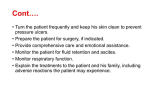 Cont….
• Turn the patient frequently and keep his skin clean to prevent
pressure ulcers.
• Prepare the patient for surgery, if indicated.
• Provide comprehensive care and emotional assistance.
• Monitor the patient for fluid retention and ascites.
• Monitor respiratory function.
• Explain the treatments to the patient and his family, including
adverse reactions the patient may experience.
 