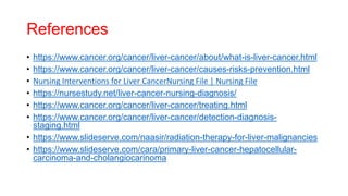 References
• https://www.cancer.org/cancer/liver-cancer/about/what-is-liver-cancer.html
• https://www.cancer.org/cancer/liver-cancer/causes-risks-prevention.html
• Nursing Interventions for Liver CancerNursing File | Nursing File
• https://nursestudy.net/liver-cancer-nursing-diagnosis/
• https://www.cancer.org/cancer/liver-cancer/treating.html
• https://www.cancer.org/cancer/liver-cancer/detection-diagnosis-
staging.html
• https://www.slideserve.com/naasir/radiation-therapy-for-liver-malignancies
• https://www.slideserve.com/cara/primary-liver-cancer-hepatocellular-
carcinoma-and-cholangiocarinoma
 