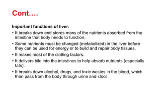 Cont….
Important functions of liver:
• It breaks down and stores many of the nutrients absorbed from the
intestine that body needs to function.
• Some nutrients must be changed (metabolized) in the liver before
they can be used for energy or to build and repair body tissues.
• It makes most of the clotting factors.
• It delivers bile into the intestines to help absorb nutrients (especially
fats).
• It breaks down alcohol, drugs, and toxic wastes in the blood, which
then pass from the body through urine and stool
 
