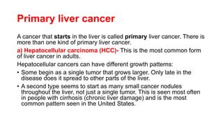 Primary liver cancer
A cancer that starts in the liver is called primary liver cancer. There is
more than one kind of primary liver cancer.
a) Hepatocellular carcinoma (HCC)- This is the most common form
of liver cancer in adults.
Hepatocellular cancers can have different growth patterns:
• Some begin as a single tumor that grows larger. Only late in the
disease does it spread to other parts of the liver.
• A second type seems to start as many small cancer nodules
throughout the liver, not just a single tumor. This is seen most often
in people with cirrhosis (chronic liver damage) and is the most
common pattern seen in the United States.
 