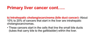 Primary liver cancer cont…..
b) Intrahepatic cholangiocarcinoma (bile duct cancer)- About
10% to 20% of cancers that start in the liver are intrahepatic
cholangiocarcinomas.
• These cancers start in the cells that line the small bile ducts
(tubes that carry bile to the gallbladder) within the liver.
 