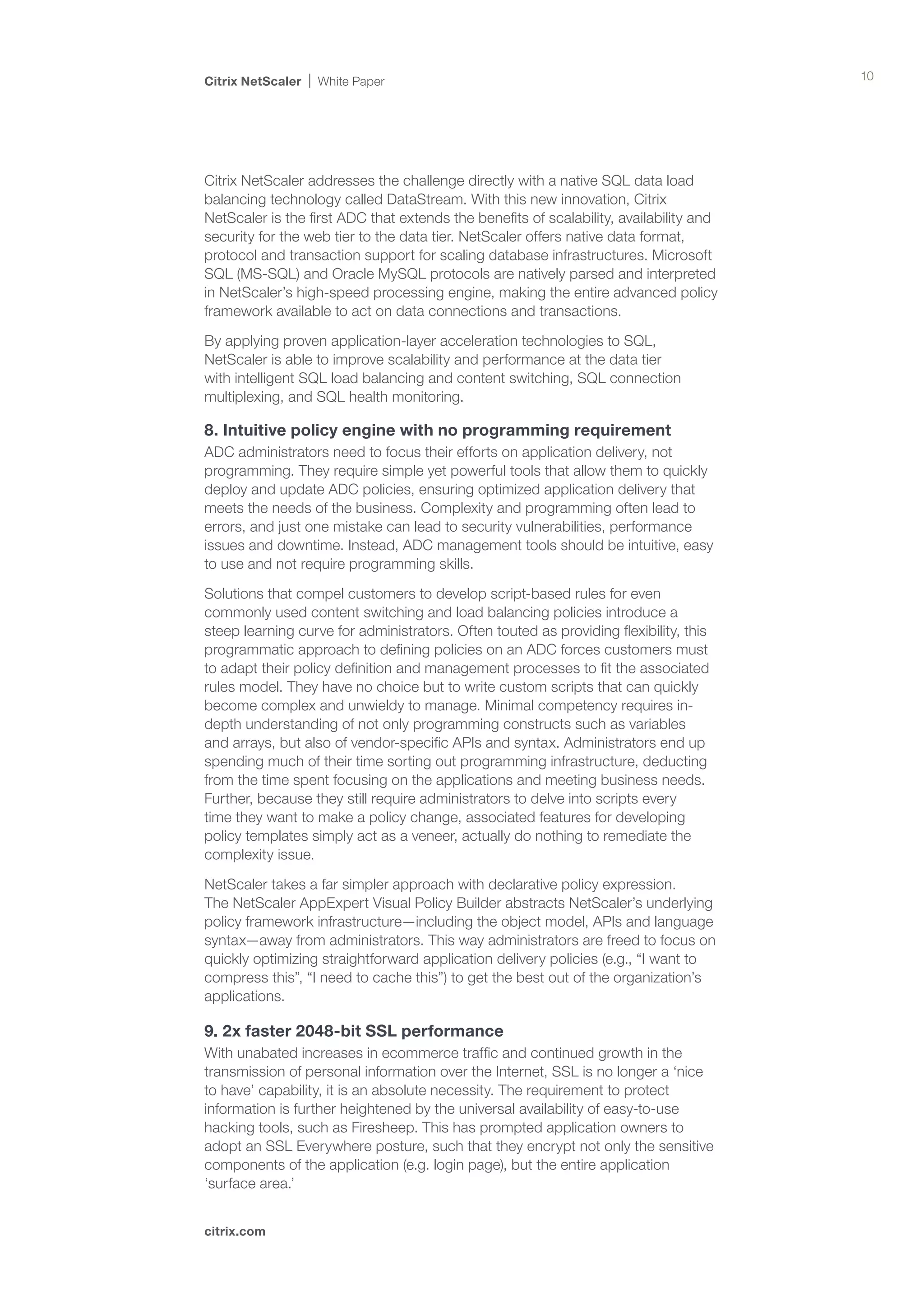 Citrix NetScaler   White Paper                                                          10




Citrix NetScaler addresses the challenge directly with a native SQL data load
balancing technology called DataStream. With this new innovation, Citrix
NetScaler is the first ADC that extends the benefits of scalability, availability and
security for the web tier to the data tier. NetScaler offers native data format,
protocol and transaction support for scaling database infrastructures. Microsoft
SQL (MS-SQL) and Oracle MySQL protocols are natively parsed and interpreted
in NetScaler’s high-speed processing engine, making the entire advanced policy
framework available to act on data connections and transactions.

By applying proven application-layer acceleration technologies to SQL,
NetScaler is able to improve scalability and performance at the data tier
with intelligent SQL load balancing and content switching, SQL connection
multiplexing, and SQL health monitoring.

8. Intuitive policy engine with no programming requirement
ADC administrators need to focus their efforts on application delivery, not
programming. They require simple yet powerful tools that allow them to quickly
deploy and update ADC policies, ensuring optimized application delivery that
meets the needs of the business. Complexity and programming often lead to
errors, and just one mistake can lead to security vulnerabilities, performance
issues and downtime. Instead, ADC management tools should be intuitive, easy
to use and not require programming skills.

Solutions that compel customers to develop script-based rules for even
commonly used content switching and load balancing policies introduce a
steep learning curve for administrators. Often touted as providing flexibility, this
programmatic approach to defining policies on an ADC forces customers must
to adapt their policy definition and management processes to fit the associated
rules model. They have no choice but to write custom scripts that can quickly
become complex and unwieldy to manage. Minimal competency requires in-
depth understanding of not only programming constructs such as variables
and arrays, but also of vendor-specific APIs and syntax. Administrators end up
spending much of their time sorting out programming infrastructure, deducting
from the time spent focusing on the applications and meeting business needs.
Further, because they still require administrators to delve into scripts every
time they want to make a policy change, associated features for developing
policy templates simply act as a veneer, actually do nothing to remediate the
complexity issue.

NetScaler takes a far simpler approach with declarative policy expression. 	
The NetScaler AppExpert Visual Policy Builder abstracts NetScaler’s underlying
policy framework infrastructure—including the object model, APIs and language
syntax—away from administrators. This way administrators are freed to focus on
quickly optimizing straightforward application delivery policies (e.g., “I want to
compress this”, “I need to cache this”) to get the best out of the organization’s
applications.

9. 2x faster 2048-bit SSL performance
With unabated increases in ecommerce traffic and continued growth in the
transmission of personal information over the Internet, SSL is no longer a ‘nice
to have’ capability, it is an absolute necessity. The requirement to protect
information is further heightened by the universal availability of easy-to-use
hacking tools, such as Firesheep. This has prompted application owners to
adopt an SSL Everywhere posture, such that they encrypt not only the sensitive
components of the application (e.g. login page), but the entire application
‘surface area.’


citrix.com
 