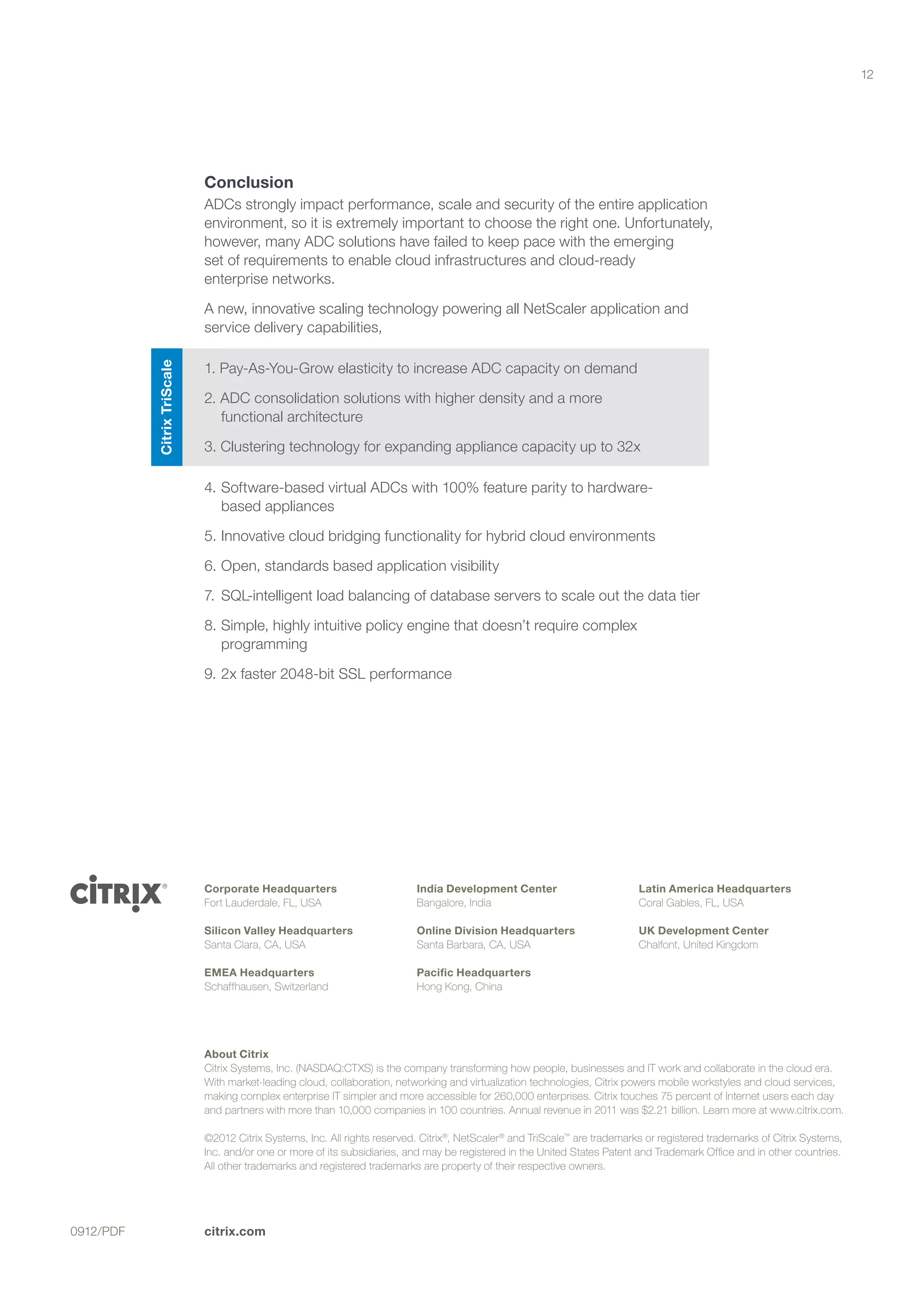 12




                             Conclusion
                             ADCs strongly impact performance, scale and security of the entire application
                             environment, so it is extremely important to choose the right one. Unfortunately,
                             however, many ADC solutions have failed to keep pace with the emerging 		
                             set of requirements to enable cloud infrastructures and cloud-ready 		
                             enterprise networks.

                             A new, innovative scaling technology powering all NetScaler application and
                             service delivery capabilities,

                             1. Pay-As-You-Grow elasticity to increase ADC capacity on demand
           Citrix TriScale




                             2. ADC consolidation solutions with higher density and a more 		
                                functional architecture

                             3. Clustering technology for expanding appliance capacity up to 32x

                             4.	Software-based virtual ADCs with 100% feature parity to hardware-	
                                based appliances

                             5.	Innovative cloud bridging functionality for hybrid cloud environments

                             6.	Open, standards based application visibility

                             7.	 SQL-intelligent load balancing of database servers to scale out the data tier

                             8.	Simple, highly intuitive policy engine that doesn’t require complex
                                programming

                             9.	2x faster 2048-bit SSL performance




                             Corporate Headquarters                        India Development Center                          Latin America Headquarters
                             Fort Lauderdale, FL, USA                      Bangalore, India                                  Coral Gables, FL, USA

                             Silicon Valley Headquarters                   Online Division Headquarters                      UK Development Center
                             Santa Clara, CA, USA                          Santa Barbara, CA, USA                            Chalfont, United Kingdom

                             EMEA Headquarters                             Pacific Headquarters
                             Schaffhausen, Switzerland                     Hong Kong, China




                             About Citrix
                             Citrix Systems, Inc. (NASDAQ:CTXS) is the company transforming how people, businesses and IT work and collaborate in the cloud era.
                             With market-leading cloud, collaboration, networking and virtualization technologies, Citrix powers mobile workstyles and cloud services,
                             making complex enterprise IT simpler and more accessible for 260,000 enterprises. Citrix touches 75 percent of Internet users each day
                             and partners with more than 10,000 companies in 100 countries. Annual revenue in 2011 was $2.21 billion. Learn more at www.citrix.com.

                             ©2012 Citrix Systems, Inc. All rights reserved. Citrix®, NetScaler ® and TriScale™ are trademarks or registered trademarks of Citrix Systems,
                             Inc. and/or one or more of its subsidiaries, and may be registered in the United States Patent and Trademark Office and in other countries.
                             All other trademarks and registered trademarks are property of their respective owners.




0912/PDF                     citrix.com
 